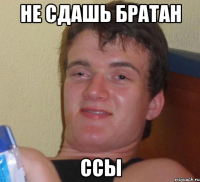 не сдашь братан ссы