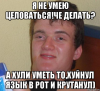 я не умею целоваться!че делать? а хули уметь то,хуйнул язык в рот и крутанул)