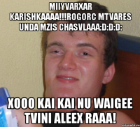 miiyvarxar karishkaaaa!!!rogorc mtvares unda mzis chasvlaaa:d:d:d: xooo kai kai nu waigee tvini aleex raaa!