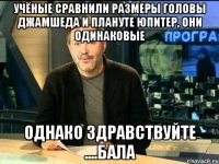 учёные сравнили размеры головы джамшеда и плануте юпитер, они одинаковые однако здравствуйте ....бала