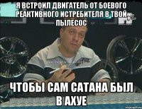 я встроил двигатель от боевого реактивного истребителя в твой пылесос чтобы сам сатана был в ахуе