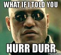 what if i told you hurr durr