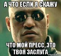 а что если я скажу что мой пресс, это твоя заслуга