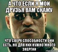 а что если я мои друзья вам скажу что сверх способности они есть, но для них нужно много энергии