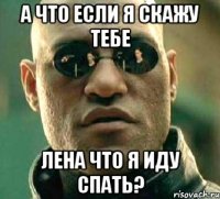 а что если я скажу тебе лена что я иду спать?