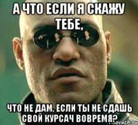 а что если я скажу тебе, что не дам, если ты не сдашь свой курсач вовремя?