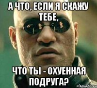 а что, если я скажу тебе, что ты - охуенная подруга?