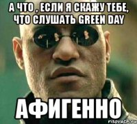 а что , если я скажу тебе, что слушать green day афигенно