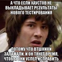 а что если хаустов не выкладывает результаты нового тестирования потому что втшники залажали, и он тянет время, чтобы они успел исправить