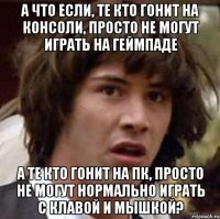 а что если, те кто гонит на консоли, просто не могут играть на геймпаде а те кто гонит на пк, просто не могут нормально играть с клавой и мышкой?