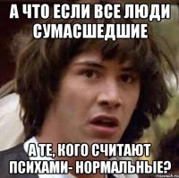 а что если все люди сумасшедшие а те, кого считают психами- нормальные?