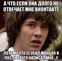 а что если она долго не отвечает мне вконтакте потому что ее убил маньяк и после этого написал мне ..?