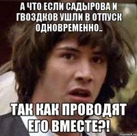 а что если садырова и гвоздков ушли в отпуск одновременно.. так как проводят его вместе?!