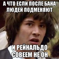 а что если после бана людей подменяют и рейнальдо совеем не он