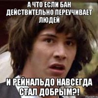 а что если бан действительно переучивает людей и рейнальдо навсегда стал добрым?!