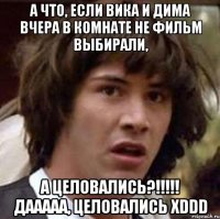 а что, если вика и дима вчера в комнате не фильм выбирали, а целовались?!!! дааааа, целовались xddd