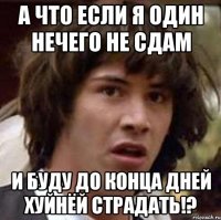 а что если я один нечего не сдам и буду до конца дней хуйнёй страдать!?