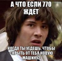 а что если 770 ждет когда ты уедешь, чтобы скрыть от тебя новую машину?