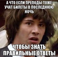 а что если преподы тоже учат билеты в последнюю ночь чтобы знать правильные ответы