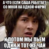 а что если саша работает со мной на одной фирме и потом мы пьем один и тот же чай