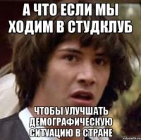 а что если мы ходим в студклуб чтобы улучшать демографическую ситуацию в стране