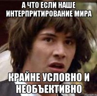 а что если наше интерпритирование мира крайне условно и необъективно