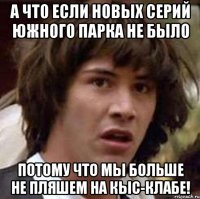 а что если новых серий южного парка не было потому что мы больше не пляшем на кыс-клабе!