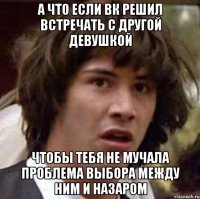 а что если вк решил встречать с другой девушкой чтобы тебя не мучала проблема выбора между ним и назаром