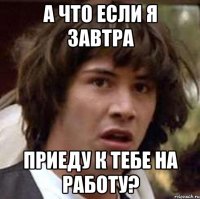 а что если я завтра приеду к тебе на работу?