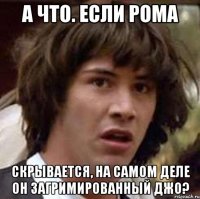 а что. если рома скрывается, на самом деле он загримированный джо?