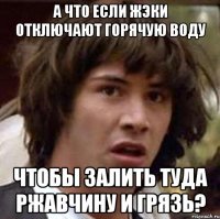 а что если жэки отключают горячую воду чтобы залить туда ржавчину и грязь?