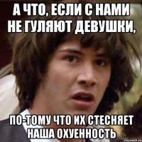 а что, если с нами не гуляют девушки, по-тому что их стесняет наша охуенность