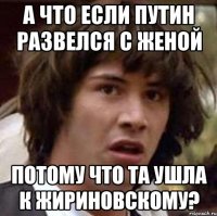 а что если путин развелся с женой потому что та ушла к жириновскому?