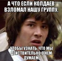 а что если колдаев взломал нашу группу, чтобы узнать, что мы действительно о нем думаем