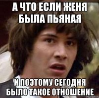 а что если женя была пьяная и поэтому сегодня было такое отношение