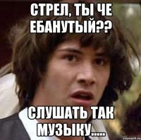 стрел, ты че ебанутый?? слушать так музыку.....