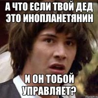 а что если твой дед это инопланетянин и он тобой управляет?