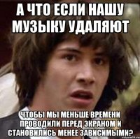 а что если нашу музыку удаляют чтобы мы меньше времени проводили перед экраном и становились менее зависимыми?