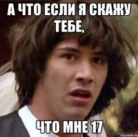 а что если я скажу тебе, что мне 17