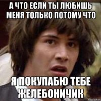 а что если ты любишь меня только потому что я покупабю тебе желебоничик