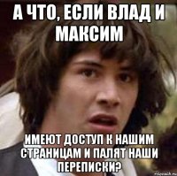 а что, если влад и максим имеют доступ к нашим страницам и палят наши переписки?