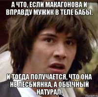 а что, если макагонова и вправду мужик в теле бабы. и тогда получается, что она не лесбиянка, а обычный натурал.