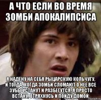 а что если во время зомби апокалипсиса я надену на себя рыцарскую кольчугу, и тогда, когда зомби сломают о нее все зубы устанут и разбегутся, я просто встану, отряхнусь и пойду домой.