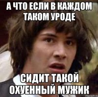 а что если в каждом таком уроде сидит такой охуенный мужик