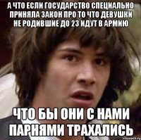 а что если государство специально приняла закон про то что девушки не родившие до 23 идут в армию что бы они с нами парнями трахались