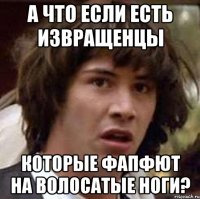 а что если есть извращенцы которые фапфют на волосатые ноги?