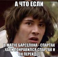 а что если в матче барселона - спартак , хави понравился спартак и он перейдет