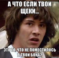 а что если твои щеки... это то, что не поместилось в твои бока?