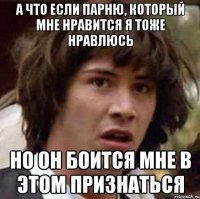 а что если парню, который мне нравится я тоже нравлюсь но он боится мне в этом признаться