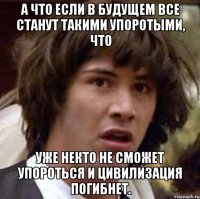 а что если в будущем все станут такими упоротыми, что уже некто не сможет упороться и цивилизация погибнет.